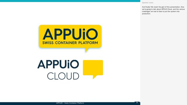APPUiO – Swiss Container Platform
And finally! We reach the gist of this presentation. Now
we’re going to talk about APPUiO Cloud, and the various
challenges we had to face to put the system into
production.
Speaker notes
56
