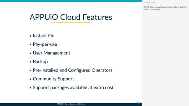 APPUiO – Swiss Container Platform
Instant On
Pay-per-use
User Management
Backup
Pre-Installed and Configured Operators
Community Support
Support packages available at extra cost
APPUiO Cloud Features
APPUiO Cloud has various interesting features that set
it apart in the market.
Speaker notes
59
