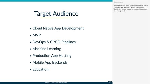 APPUiO – Swiss Container Platform
Cloud Native App Development
MVP
DevOps & CI/CD Pipelines
Machine Learning
Production App Hosting
Mobile App Backends
Education!
Target Audience
Who have we built APPUiO Cloud for? These are typical
customers who need quick access to a managed
OpenShift 4 cluster, without the hassle of installation
and management.
Speaker notes
60
