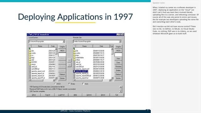 APPUiO – Swiss Container Platform
Deploying Applications in 1997
When I started my career as a software developer in
1997, deploying an application on the "cloud" (we
didn’t call it that way back then) involved literally
uploading files to a server, and refreshing a browser. Of
course all of this was very prone to errors and issues,
like for example two developers uploading the same file
and overwriting each other’s code.
Did I mention we did not have source control? There
was no Git, no GitHub, no GitLab, no Visual Studio
Code, no nothing. PHP was in its infancy, so we used
whatever Microsoft gave us to build stuff.
Speaker notes
7
