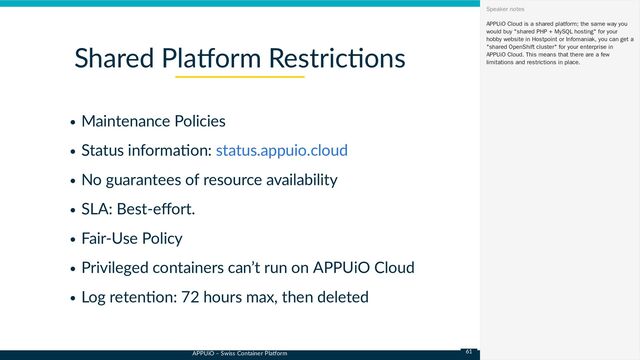 APPUiO – Swiss Container Platform
Maintenance Policies
Status information:
No guarantees of resource availability
SLA: Best-effort.
Fair-Use Policy
Privileged containers can’t run on APPUiO Cloud
Log retention: 72 hours max, then deleted
Shared Platform Restrictions
status.appuio.cloud
APPUiO Cloud is a shared platform; the same way you
would buy "shared PHP + MySQL hosting" for your
hobby website in Hostpoint or Infomaniak, you can get a
"shared OpenShift cluster" for your enterprise in
APPUiO Cloud. This means that there are a few
limitations and restrictions in place.
Speaker notes
61
