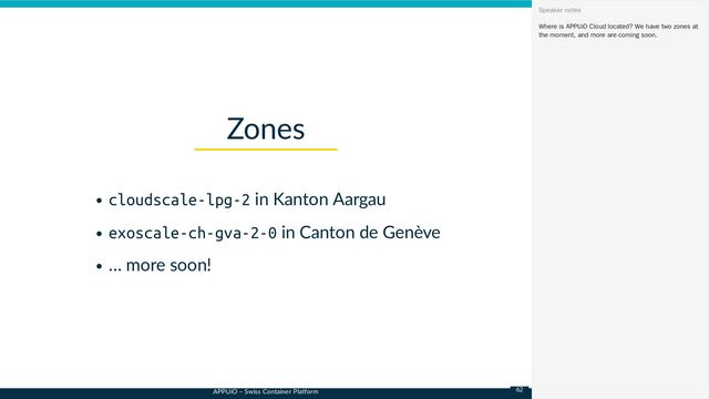 APPUiO – Swiss Container Platform
cloudscale-lpg-2 in Kanton Aargau
exoscale-ch-gva-2-0 in Canton de Genève
… more soon!
Zones
Where is APPUiO Cloud located? We have two zones at
the moment, and more are coming soon.
Speaker notes
62
