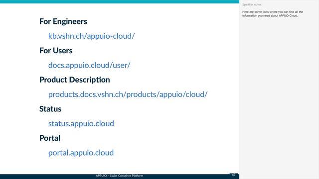 APPUiO – Swiss Container Platform
For Engineers
For Users
Product Description
Status
Portal
kb.vshn.ch/appuio-cloud/
docs.appuio.cloud/user/
products.docs.vshn.ch/products/appuio/cloud/
status.appuio.cloud
portal.appuio.cloud
Here are some links where you can find all the
information you need about APPUiO Cloud.
Speaker notes
69
