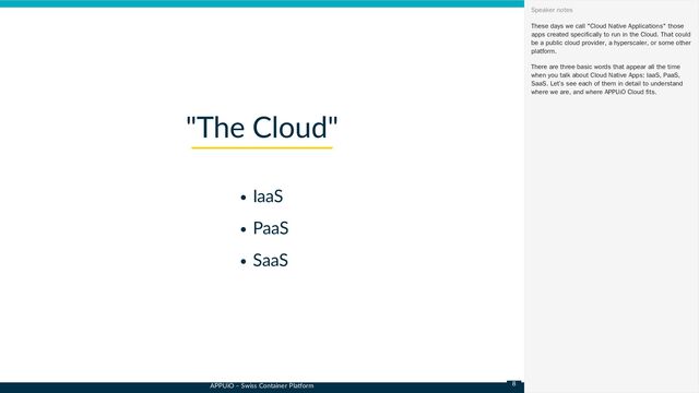 APPUiO – Swiss Container Platform
IaaS
PaaS
SaaS
"The Cloud"
These days we call "Cloud Native Applications" those
apps created specifically to run in the Cloud. That could
be a public cloud provider, a hyperscaler, or some other
platform.
There are three basic words that appear all the time
when you talk about Cloud Native Apps: IaaS, PaaS,
SaaS. Let’s see each of them in detail to understand
where we are, and where APPUiO Cloud fits.
Speaker notes
8
