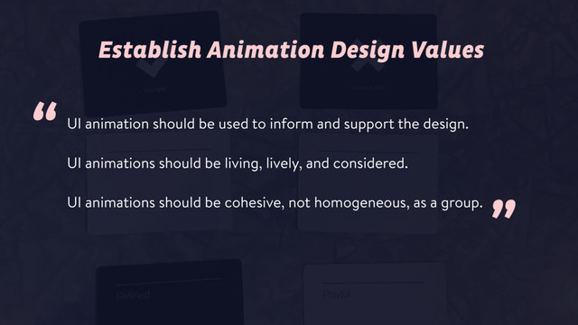 UI animation should be used to inform and support the design.
UI animations should be living, lively, and considered.
UI animations should be cohesive, not homogeneous, as a group.
Establish Animation Design Values
”
“
