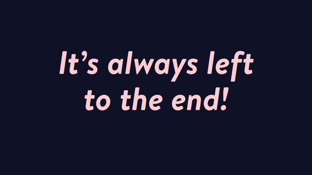 It’s always left
to the end!
