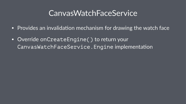 CanvasWatchFaceService
• Provides*an*invalida.on*mechanism*for*drawing*the*watch*face
• Override*onCreateEngine()*to*return*your*
CanvasWatchFaceService.Engine*implementa.on
