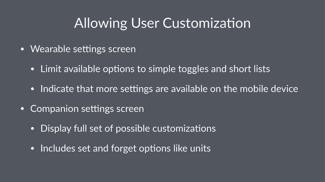 Allowing(User(Customiza3on
• Wearable(se*ngs(screen
• Limit(available(op5ons(to(simple(toggles(and(short(lists
• Indicate(that(more(se*ngs(are(available(on(the(mobile(device
• Companion(se*ngs(screen
• Display(full(set(of(possible(customiza5ons
• Includes(set(and(forget(op5ons(like(units

