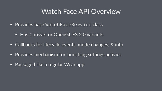 Watch&Face&API&Overview
• Provides*base*WatchFaceService*class
• Has*Canvas*or*OpenGL*ES*2.0*variants
• Callbacks*for*lifecycle*events,*mode*changes,*&*info
• Provides*mechanism*for*launching*seEngs*acFvies
• Packaged*like*a*regular*Wear*app
