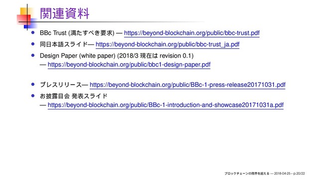 BBc Trust ( ) — https://beyond-blockchain.org/public/bbc-trust.pdf
— https://beyond-blockchain.org/public/bbc-trust_ja.pdf
Design Paper (white paper) (2018/3 revision 0.1)
— https://beyond-blockchain.org/public/bbc1-design-paper.pdf
— https://beyond-blockchain.org/public/BBc-1-press-release20171031.pdf
— https://beyond-blockchain.org/public/BBc-1-introduction-and-showcase20171031a.pdf
— 2018-04-25 – p.20/22

