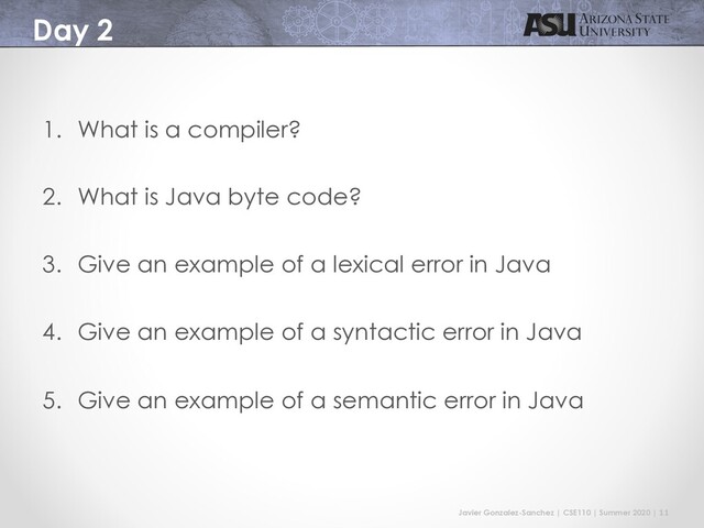 Javier Gonzalez-Sanchez | CSE110 | Summer 2020 | 11
Day 2
1. What is a compiler?
2. What is Java byte code?
3. Give an example of a lexical error in Java
4. Give an example of a syntactic error in Java
5. Give an example of a semantic error in Java
