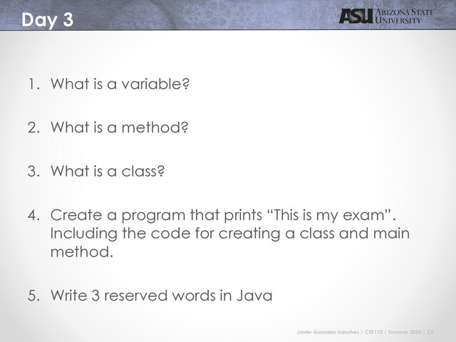Javier Gonzalez-Sanchez | CSE110 | Summer 2020 | 12
Day 3
1. What is a variable?
2. What is a method?
3. What is a class?
4. Create a program that prints “This is my exam”.
Including the code for creating a class and main
method.
5. Write 3 reserved words in Java
