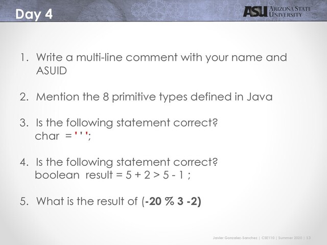 Javier Gonzalez-Sanchez | CSE110 | Summer 2020 | 13
Day 4
1. Write a multi-line comment with your name and
ASUID
2. Mention the 8 primitive types defined in Java
3. Is the following statement correct?
char = ' ' ';
4. Is the following statement correct?
boolean result = 5 + 2 > 5 - 1 ;
5. What is the result of (-20 % 3 -2)
