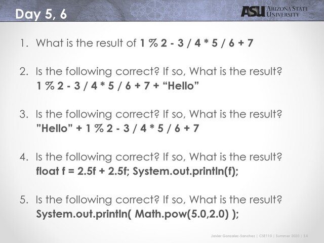 Javier Gonzalez-Sanchez | CSE110 | Summer 2020 | 14
Day 5, 6
1. What is the result of 1 % 2 - 3 / 4 * 5 / 6 + 7
2. Is the following correct? If so, What is the result?
1 % 2 - 3 / 4 * 5 / 6 + 7 + “Hello”
3. Is the following correct? If so, What is the result?
”Hello” + 1 % 2 - 3 / 4 * 5 / 6 + 7
4. Is the following correct? If so, What is the result?
float f = 2.5f + 2.5f; System.out.println(f);
5. Is the following correct? If so, What is the result?
System.out.println( Math.pow(5.0,2.0) );
