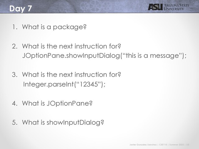Javier Gonzalez-Sanchez | CSE110 | Summer 2020 | 16
Day 7
1. What is a package?
2. What is the next instruction for?
JOptionPane.showInputDialog(“this is a message”);
3. What is the next instruction for?
Integer.parseInt(“12345”);
4. What is JOptionPane?
5. What is showInputDialog?
