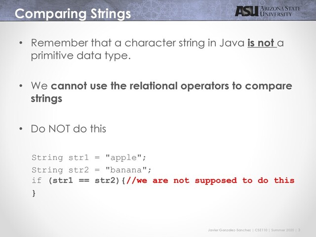 Javier Gonzalez-Sanchez | CSE110 | Summer 2020 | 3
Comparing Strings
• Remember that a character string in Java is not a
primitive data type.
• We cannot use the relational operators to compare
strings
• Do NOT do this
String str1 = "apple";
String str2 = "banana";
if (str1 == str2){//we are not supposed to do this
}
