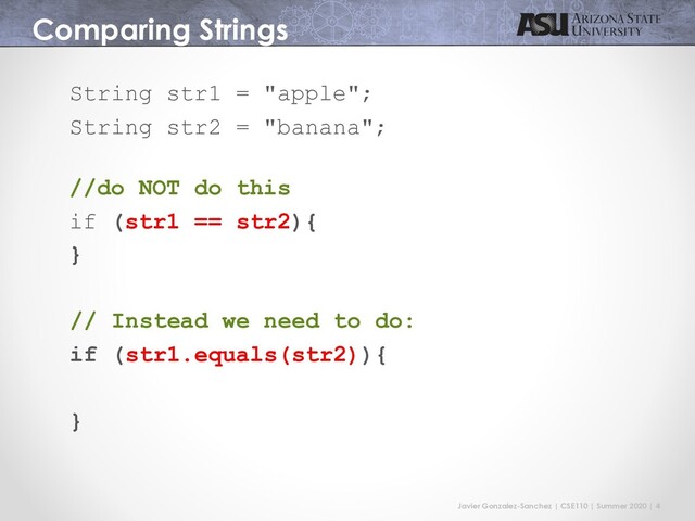 Javier Gonzalez-Sanchez | CSE110 | Summer 2020 | 4
Comparing Strings
String str1 = "apple";
String str2 = "banana";
//do NOT do this
if (str1 == str2){
}
// Instead we need to do:
if (str1.equals(str2)){
}
