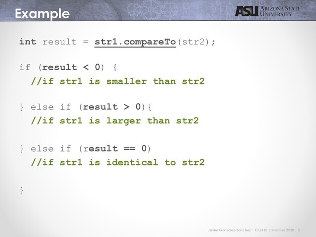 Javier Gonzalez-Sanchez | CSE110 | Summer 2020 | 6
Example
int result = str1.compareTo(str2);
if (result < 0) {
//if str1 is smaller than str2
} else if (result > 0){
//if str1 is larger than str2
} else if (result == 0)
//if str1 is identical to str2
}
