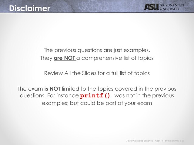 Javier Gonzalez-Sanchez | CSE110 | Summer 2020 | 10
Disclaimer
The previous questions are just examples.
They are NOT a comprehensive list of topics
Review All the Slides for a full list of topics
The exam is NOT limited to the topics covered in the previous
questions. For instance printf() was not in the previous
examples; but could be part of your exam
