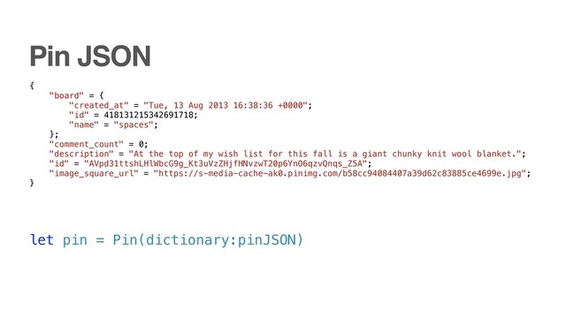 let pin = Pin(dictionary:pinJSON)
{
"board" = {
"created_at" = "Tue, 13 Aug 2013 16:38:36 +0000";
"id" = 418131215342691718;
"name" = "spaces";
};
"comment_count" = 0;
"description" = "At the top of my wish list for this fall is a giant chunky knit wool blanket.";
"id" = "AVpd31ttshLHlWbcG9g_Kt3uVzZHjfHNvzwT20p6YnO6qzvQnqs_Z5A";
"image_square_url" = "https://s-media-cache-ak0.pinimg.com/b58cc94084407a39d62c83885ce4699e.jpg";
}
Pin JSON
