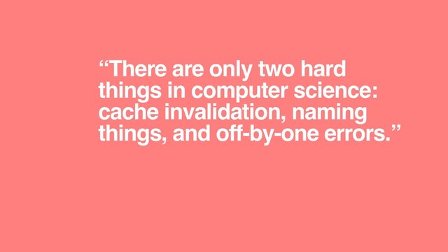 “There are only two hard
things in computer science:
cache invalidation, naming
things, and off-by-one errors.”
