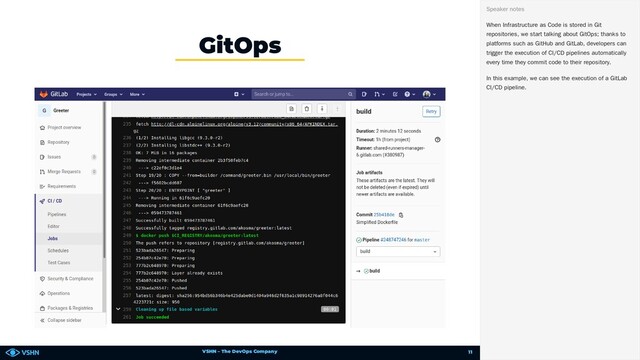 VSHN – The DevOps Company
GitOps
When Infrastructure as Code is stored in Git
repositories, we start talking about GitOps; thanks to
platforms such as GitHub and GitLab, developers can
trigger the execution of CI/CD pipelines automatically
every time they commit code to their repository.
In this example, we can see the execution of a GitLab
CI/CD pipeline.
Speaker notes
11

