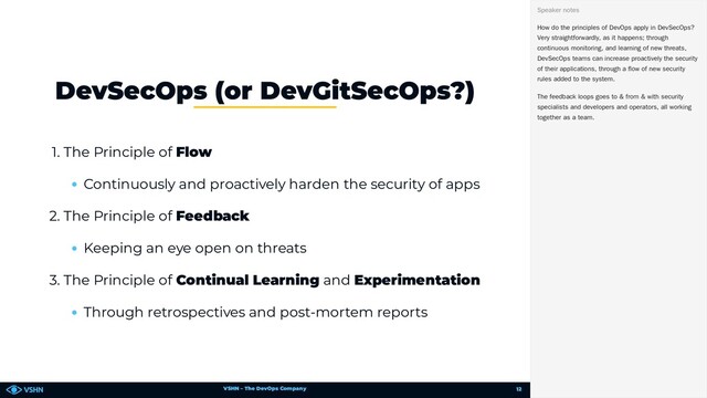 VSHN – The DevOps Company
1. The Principle of Flow
Continuously and proactively harden the security of apps
2. The Principle of Feedback
Keeping an eye open on threats
3. The Principle of Continual Learning and Experimentation
Through retrospectives and post-mortem reports
DevSecOps (or DevGitSecOps?)
How do the principles of DevOps apply in DevSecOps?
Very straightforwardly, as it happens; through
continuous monitoring, and learning of new threats,
DevSecOps teams can increase proactively the security
of their applications, through a flow of new security
rules added to the system.
The feedback loops goes to & from & with security
specialists and developers and operators, all working
together as a team.
Speaker notes
12
