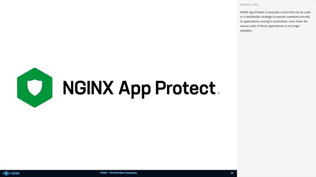 VSHN – The DevOps Company
NGINX App Protect is precisely a tool that can be used
in a DevSecOps strategy to provide increased security
to applications running in production, even when the
source code of those applications is no longer
available.
Speaker notes
13
