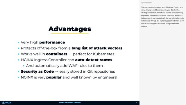VSHN – The DevOps Company
Very high performance
Protects off-the-box from a long list of attack vectors
Works well in containers → perfect for Kubernetes
NGINX Ingress Controller can auto-detect routes
And automatically add WAF rules to them
Security as Code → easily stored in Git repositories
NGINX is very popular and well known by engineers!
Advantages
There are several reasons why NGINX App Protect is a
compelling product to consider in your DevSecOps
strategy. First of all, NGINX is a popular product among
engineers; it works in containers, making it perfect for
Kubernetes; it has exquisite off-the-box integration with
Kubernetes through the NGINX Ingress Controller; and it
can be re-configured at runtime using Kubernetes
objects.
Speaker notes
14
