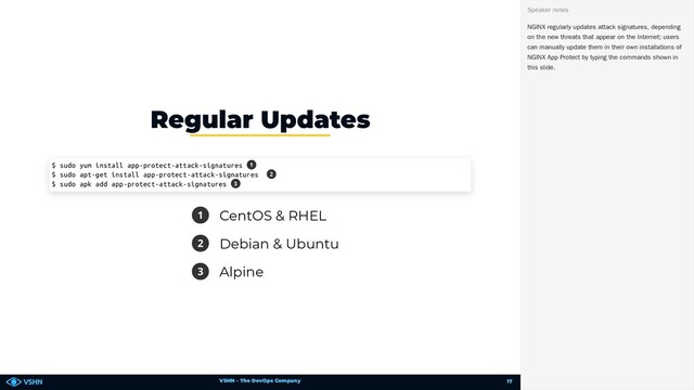 VSHN – The DevOps Company
1 CentOS & RHEL
2 Debian & Ubuntu
3 Alpine
Regular Updates
$ sudo yum install app-protect-attack-signatures
$ sudo apt-get install app-protect-attack-signatures
$ sudo apk add app-protect-attack-signatures
1
2
3
NGINX regularly updates attack signatures, depending
on the new threats that appear on the Internet; users
can manually update them in their own installations of
NGINX App Protect by typing the commands shown in
this slide.
Speaker notes
17
