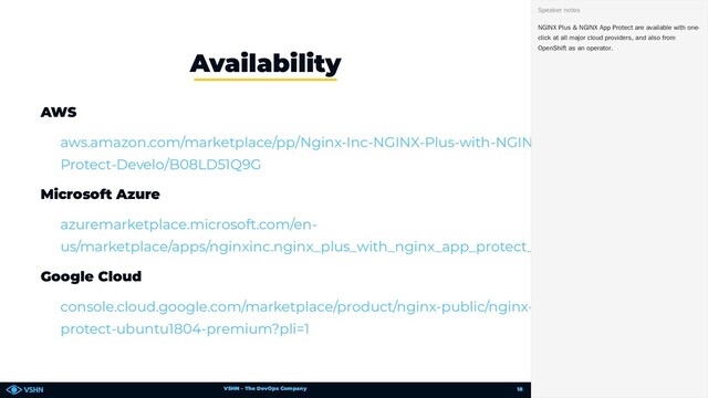 VSHN – The DevOps Company
AWS
Microsoft Azure
Google Cloud
Availability
aws.amazon.com/marketplace/pp/Nginx-Inc-NGINX-Plus-with-NGINX-App-
Protect-Develo/B08LD51Q9G
azuremarketplace.microsoft.com/en-
us/marketplace/apps/nginxinc.nginx_plus_with_nginx_app_protect_premium
console.cloud.google.com/marketplace/product/nginx-public/nginx-plus-app-
protect-ubuntu1804-premium?pli=1
NGINX Plus & NGINX App Protect are available with one-
click at all major cloud providers, and also from
OpenShift as an operator.
Speaker notes
18
