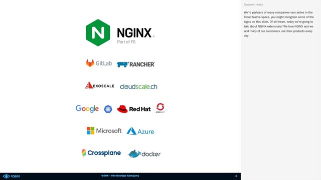 VSHN – The DevOps Company
We’re partners of many companies very active in the
Cloud Native space, you might recognize some of the
logos on this slide. Of all these, today we’re going to
talk about NGINX extensively! We love NGINX and we
and many of our customers use their products every
day.
Speaker notes
3
