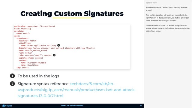 VSHN – The DevOps Company
1 To be used in the logs
2 Signature syntax reference:
Creating Custom Signatures
apiVersion: appprotect.f5.com/v1beta1
kind: APUserSig
metadata:
name: smurfs
spec:
signatures:
- accuracy: medium
attackType:
name: Other Application Activity
description: Medium accuracy user defined signature with tag (Smurfs)
name: smurfs_medium_attack
risk: medium
rule: content:"smurf"; nocase;
signatureType: request
systems:
- name: Microsoft Windows
- name: Unix/Linux
tag: Smurfs
1
2
techdocs.f5.com/kb/en-
us/products/big-ip_asm/manuals/product/asm-bot-and-attack-
signatures-13-0-0/7.html
And here we can se DevSecOps & "Security as Code"
at play!
This custom signature will block any request with the
word "smurf" in it (noun or verb), so that no Smurf can
come and break havoc in your system.
The rule shown in point 2 is written using a special
syntax, whose syntax is defined and documented in the
page shown below.
Speaker notes
25
