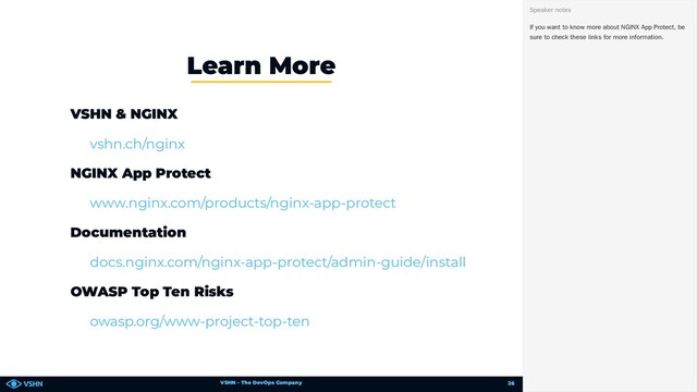 VSHN – The DevOps Company
VSHN & NGINX
NGINX App Protect
Documentation
OWASP Top Ten Risks
Learn More
vshn.ch/nginx
www.nginx.com/products/nginx-app-protect
docs.nginx.com/nginx-app-protect/admin-guide/install
owasp.org/www-project-top-ten
If you want to know more about NGINX App Protect, be
sure to check these links for more information.
Speaker notes
26
