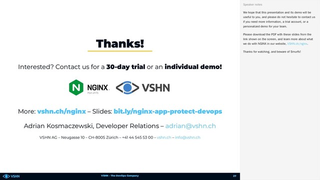 VSHN – The DevOps Company
Interested? Contact us for a 30-day trial or an individual demo!
More: – Slides:
Adrian Kosmaczewski, Developer Relations –
VSHN AG – Neugasse 10 – CH-8005 Zürich – +41 44 545 53 00 – –
Thanks!
vshn.ch/nginx bit.ly/nginx-app-protect-devops
adrian@vshn.ch
vshn.ch info@vshn.ch
We hope that this presentation and its demo will be
useful to you, and please do not hesitate to contact us
if you need more information, a trial account, or a
personalized demo for your team.
Please download the PDF with these slides from the
link shown on the screen, and learn more about what
we do with NGINX in our website, .
Thanks for watching, and beware of Smurfs!
Speaker notes
VSHN.ch/nginx
27

