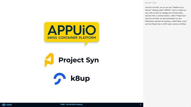 VSHN – The DevOps Company
Last but not least, we run our own "Platform as a
Service" offering called "APPUiO". We’ve created our
own suite of tools to manage lots of Kubernetes
services from a central location, called "Project Syn".
Last but not least, we have developed our own
Kubernetes operator for backups, called K8up, which
just like Project Syn is 100% open source on GitHub.
Speaker notes
4
