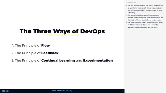 VSHN – The DevOps Company
1. The Principle of Flow
2. The Principle of Feedback
3. The Principle of Continual Learning and Experimentation
The Three Ways of DevOps
The first principle enables fast flow of work from dev
to operations, making work visible, reducing batch
size, and intervals of work; building quality in, and
optimizing.
The second principle enables faster detection,
recovery, and learning from errors and mistakes, so
that feedback loops are shortened continuously.
The third principle supports the generation of a high-
trust based culture that supports a scientific
approach to experimentation and risk taking.
Speaker notes
8
