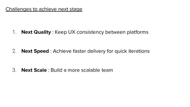 Challenges to achieve next stage
1. Next Quality : Keep UX consistency between platforms
2. Next Speed : Achieve faster delivery for quick iterations
3. Next Scale : Build a more scalable team
