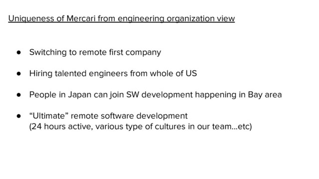 Uniqueness of Mercari from engineering organization view
● Switching to remote ﬁrst company
● Hiring talented engineers from whole of US
● People in Japan can join SW development happening in Bay area
● “Ultimate” remote software development
(24 hours active, various type of cultures in our team...etc)
