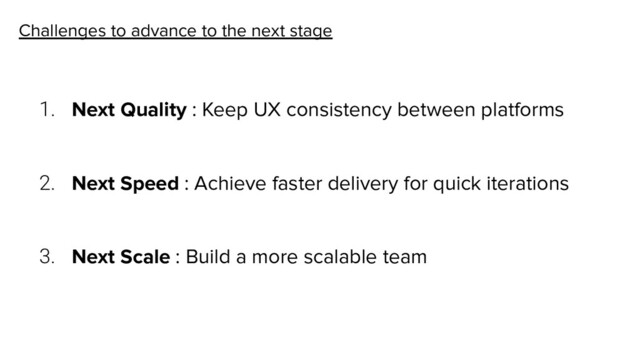 Challenges to advance to the next stage
1. Next Quality : Keep UX consistency between platforms
2. Next Speed : Achieve faster delivery for quick iterations
3. Next Scale : Build a more scalable team
