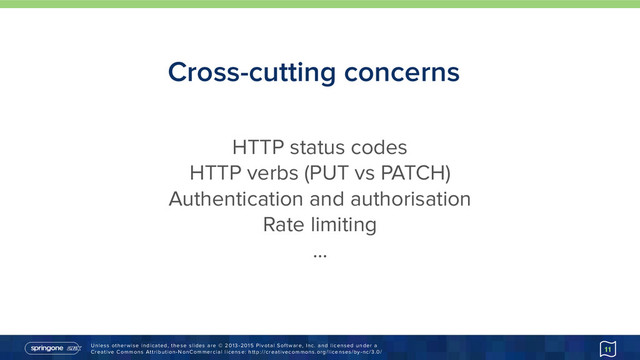 Unless otherwise indicated, these slides are © 2013-2015 Pivotal Software, Inc. and licensed under a 
Creative Commons Attribution-NonCommercial license: http://creativecommons.org/licenses/by-nc/3.0/
Cross-cutting concerns
11
HTTP status codes
HTTP verbs (PUT vs PATCH)
Authentication and authorisation
Rate limiting
…
