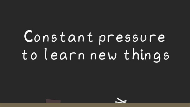 Constant pressure
to learn new things
