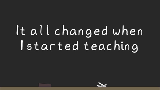 It all changed when
I started teaching
