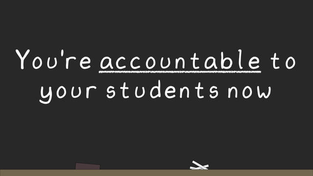 You're accountable to
your students now
