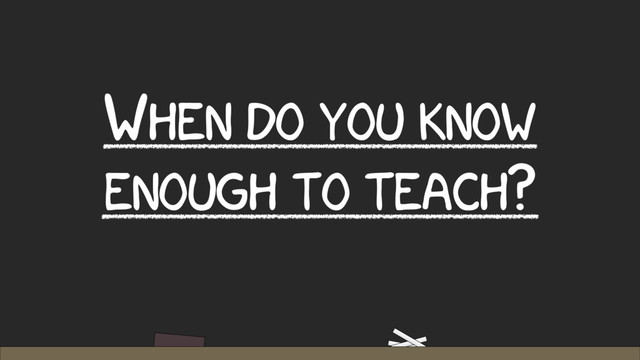 WHEN DO YOU KNOW
ENOUGH TO TEACH?

