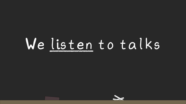 We listen to talks
