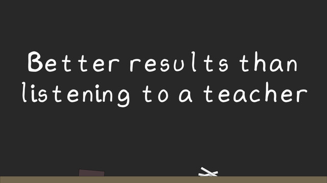 Better results than
listening to a teacher
