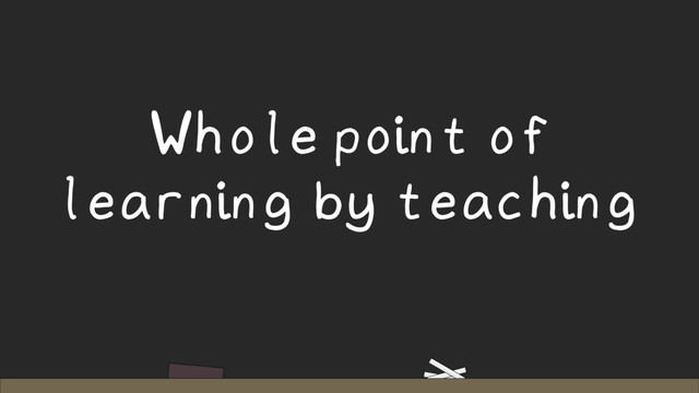 Whole point of
learning by teaching
