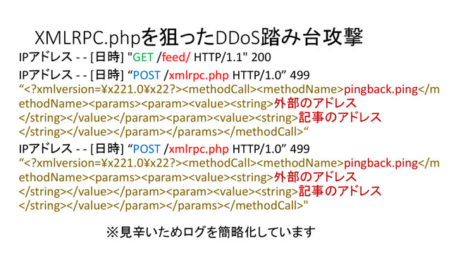 XMLRPC.phpを狙ったDDoS踏み台攻撃
IPアドレス - - [日時] "GET /feed/ HTTP/1.1" 200
※見辛いためログを簡略化しています
IPアドレス - - [日時] “POST /xmlrpc.php HTTP/1.0” 499
“pingback.ping外部のアドレス
記事のアドレス
“
IPアドレス - - [日時] “POST /xmlrpc.php HTTP/1.0” 499
“pingback.ping外部のアドレス
記事のアドレス
"
