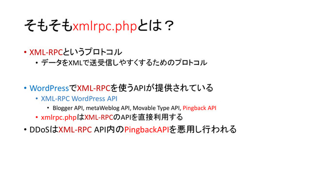そもそもxmlrpc.phpとは？
• XML-RPCというプロトコル
• データをXMLで送受信しやすくするためのプロトコル
• WordPressでXML-RPCを使うAPIが提供されている
• XML-RPC WordPress API
• Blogger API, metaWeblog API, Movable Type API, Pingback API
• xmlrpc.phpはXML-RPCのAPIを直接利用する
• DDoSはXML-RPC API内のPingbackAPIを悪用し行われる
